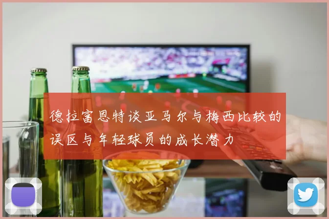 德拉富恩特谈亚马尔与梅西比较的误区与年轻球员的成长潜力