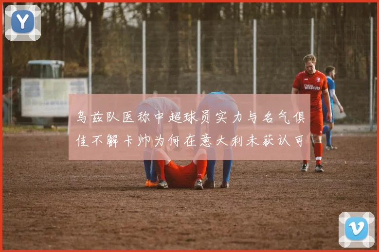 乌兹队医称中超球员实力与名气俱佳不解卡帅为何在意大利未获认可