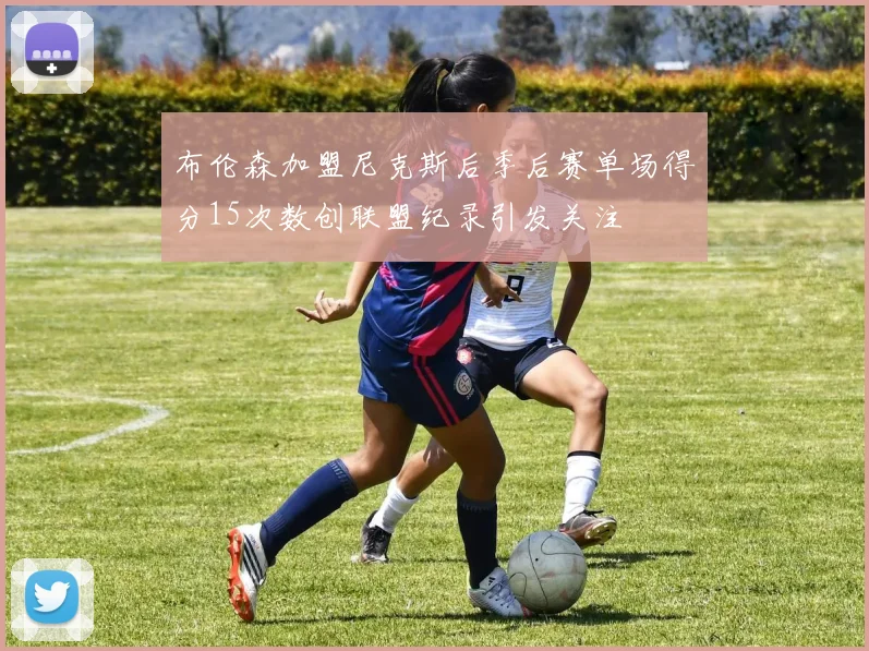 布伦森加盟尼克斯后季后赛单场得分15次数创联盟纪录引发关注