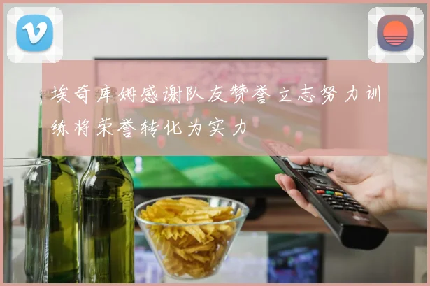 埃奇库姆感谢队友赞誉立志努力训练将荣誉转化为实力