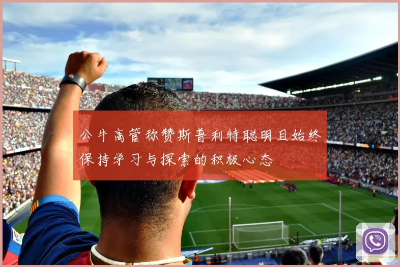 公牛高管称赞斯普利特聪明且始终保持学习与探索的积极心态
