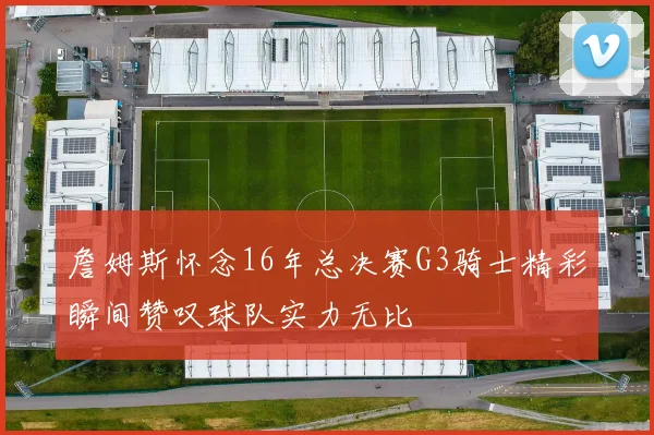 詹姆斯怀念16年总决赛G3骑士精彩瞬间赞叹球队实力无比