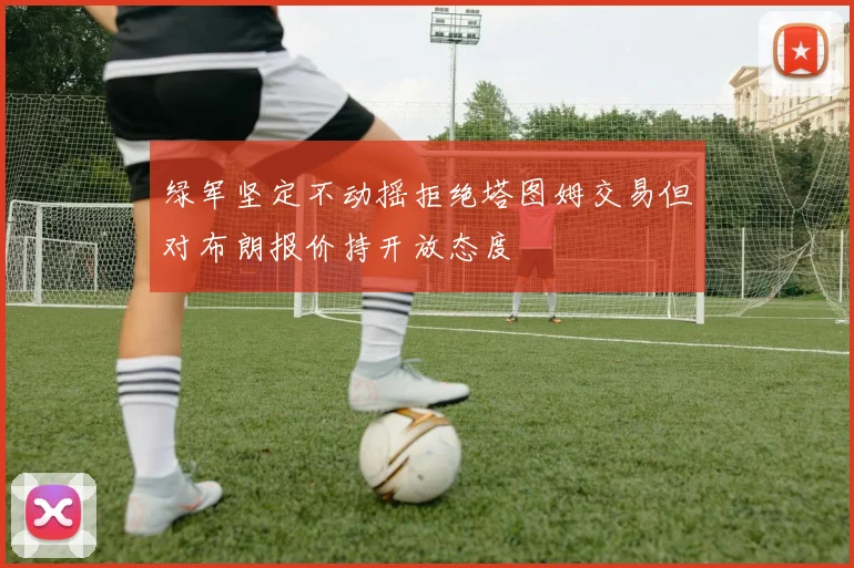 绿军坚定不动摇拒绝塔图姆交易但对布朗报价持开放态度