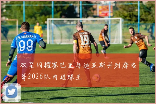 双星闪耀赛巴里与迪亚斯并列摩洛哥2026队内进球王