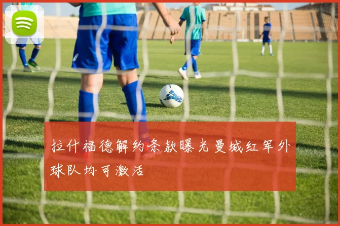 拉什福德解约条款曝光曼城红军外球队均可激活