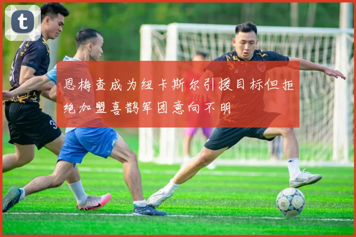 恩梅查成为纽卡斯尔引援目标但拒绝加盟喜鹊军团意向不明