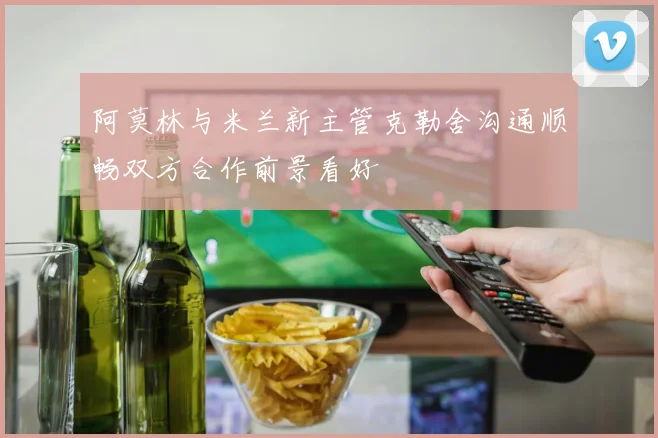 阿莫林与米兰新主管克勒舍沟通顺畅双方合作前景看好