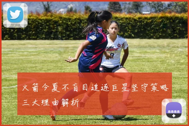 火箭今夏不盲目追逐巨星坚守策略三大理由解析