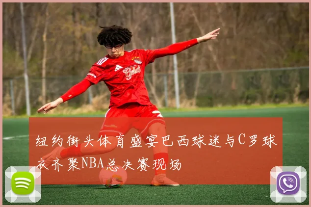 纽约街头体育盛宴巴西球迷与C罗球衣齐聚NBA总决赛现场