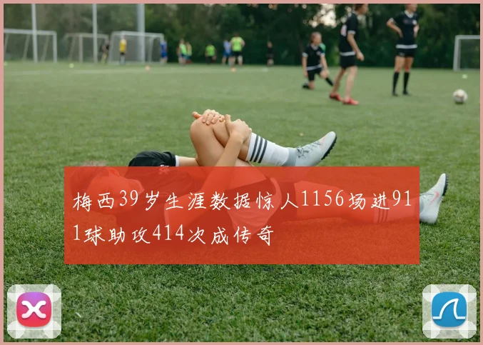 梅西39岁生涯数据惊人1156场进911球助攻414次成传奇