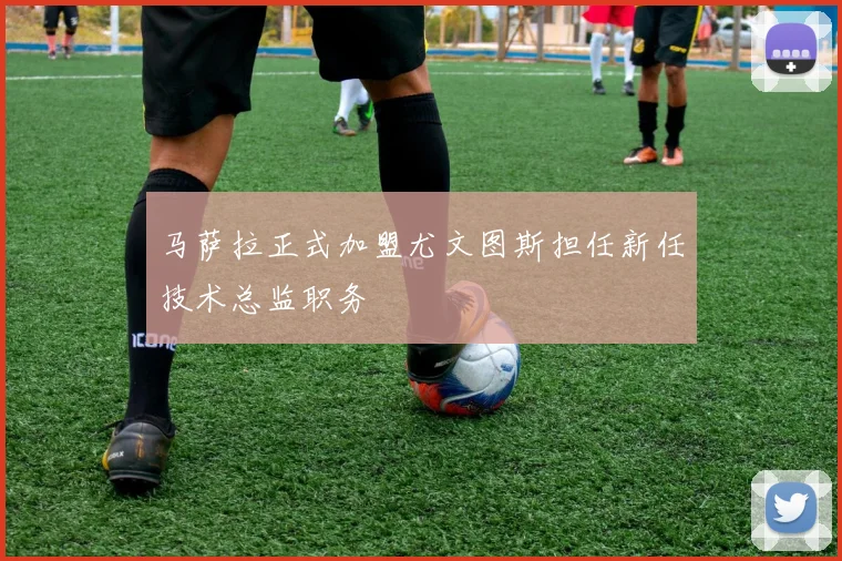 马萨拉正式加盟尤文图斯担任新任技术总监职务