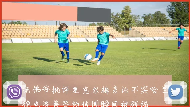 老佛爷批评里克尔梅言论不实哈兰德克洛普签约传闻瞬间被辟谣