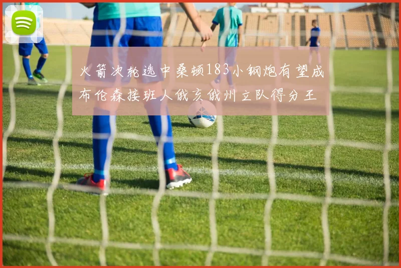 火箭次轮选中桑顿183小钢炮有望成布伦森接班人俄亥俄州立队得分王荣耀加身