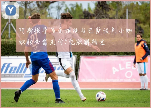 阿斯报导马竞拒绝与巴萨谈判小蜘蛛转会需支付5亿欧解约金