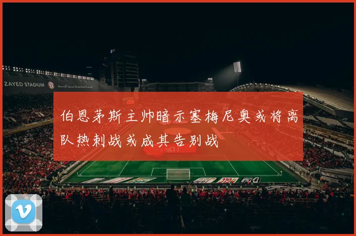伯恩茅斯主帅暗示塞梅尼奥或将离队热刺战或成其告别战