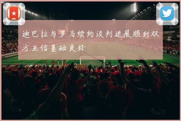 迪巴拉与罗马续约谈判进展顺利双方互信基础良好