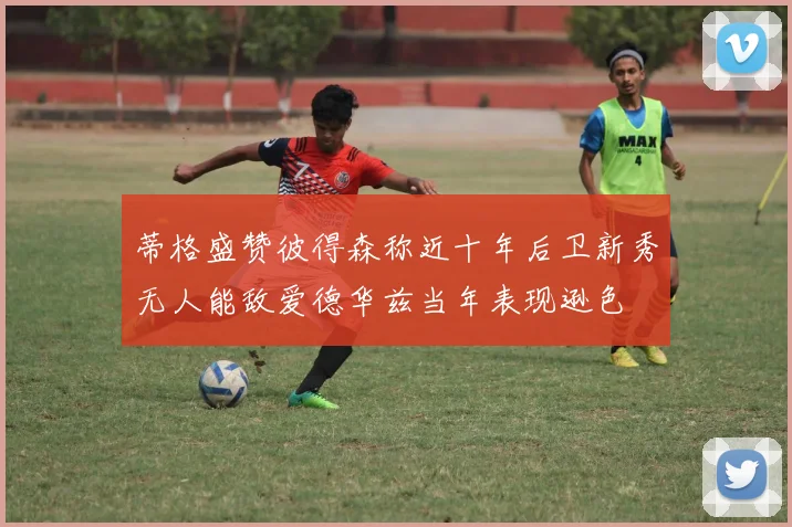 蒂格盛赞彼得森称近十年后卫新秀无人能敌爱德华兹当年表现逊色