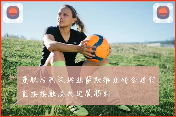 曼联与西汉姆就萨默维尔转会进行直接接触谈判进展顺利