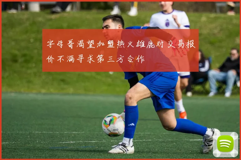 字母哥渴望加盟热火雄鹿对交易报价不满寻求第三方合作