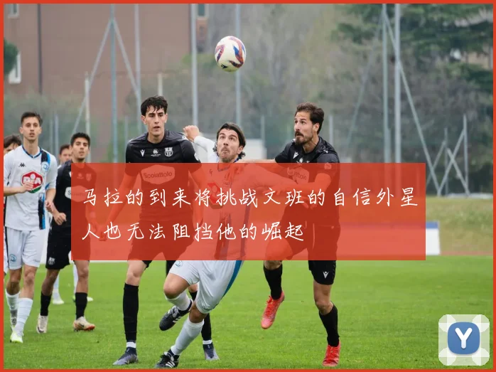 马拉的到来将挑战文班的自信外星人也无法阻挡他的崛起
