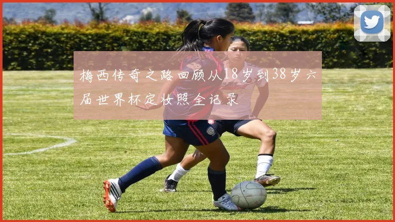 梅西传奇之路回顾从18岁到38岁六届世界杯定妆照全记录
