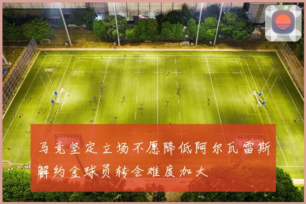 马竞坚定立场不愿降低阿尔瓦雷斯解约金球员转会难度加大