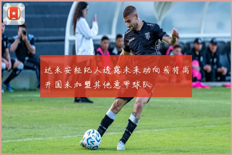 达米安经纪人透露未来动向或将离开国米加盟其他意甲球队
