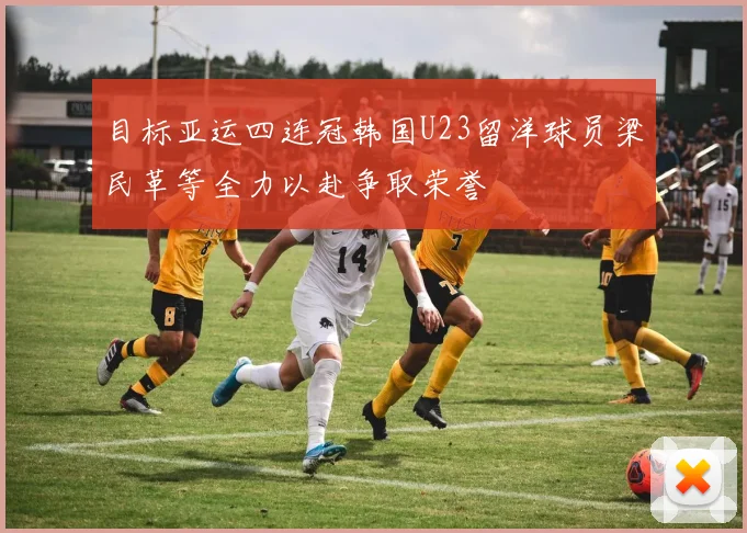 目标亚运四连冠韩国U23留洋球员梁民革等全力以赴争取荣誉