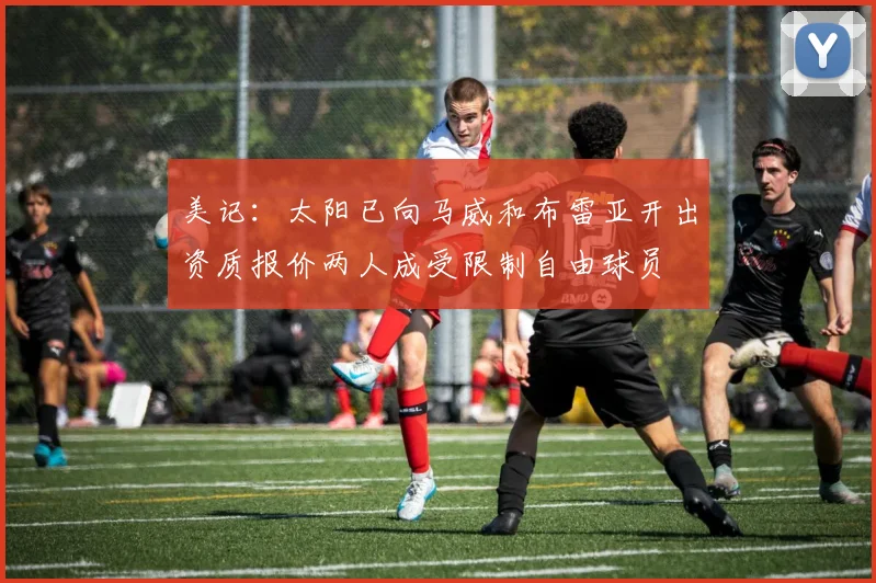 美记：太阳已向马威和布雷亚开出资质报价两人成受限制自由球员