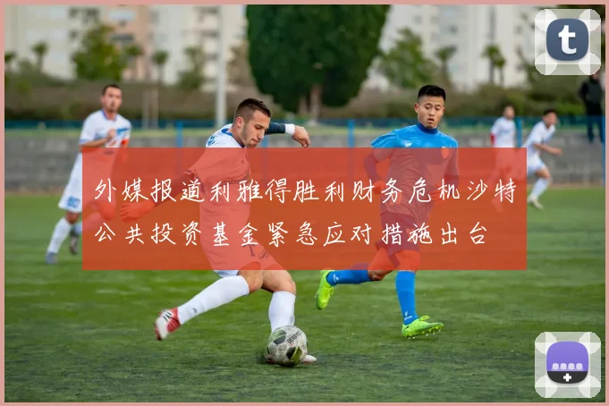 外媒报道利雅得胜利财务危机沙特公共投资基金紧急应对措施出台