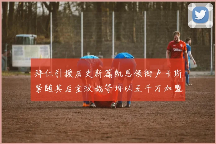 拜仁引援历史新篇凯恩领衔卢卡斯紧随其后金玟哉等均以五千万加盟